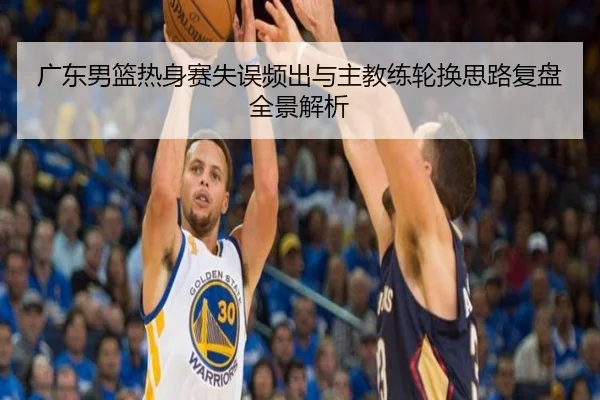 广东男篮热身赛失误频出与主教练轮换思路复盘全景解析